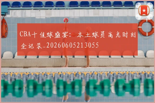 CBA十佳球盛宴：本土球员高光时刻全记录_20260605213055