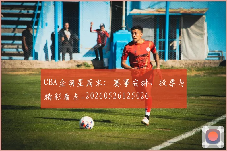CBA全明星周末:赛事安排、投票与精彩看点_20260526125026