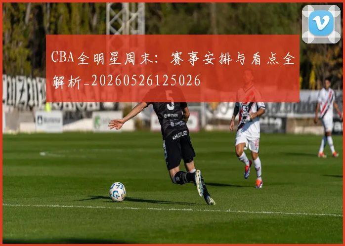 CBA全明星周末：赛事安排与看点全解析_20260526125026