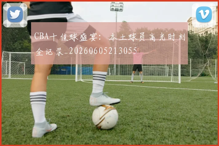 CBA十佳球盛宴：本土球员高光时刻全记录_20260605213055
